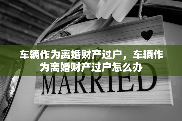 车辆作为离婚财产过户，车辆作为离婚财产过户怎么办