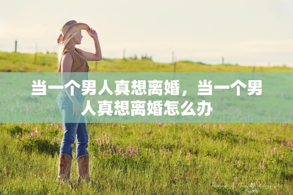 当一个男人真想离婚,当一个男人真想离婚怎么办 当一个男人真想离婚,当一个男人真想离婚怎么办
