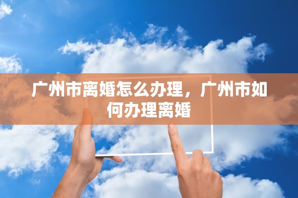 广州市离婚怎么办理,广州市如何办理离婚 广州市离婚怎么办理,广州市如何办理离婚