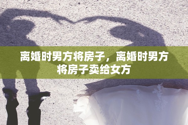 离婚时男方将房子,离婚时男方将房子卖给女方 离婚时男方将房子,离婚时男方将房子卖给女方
