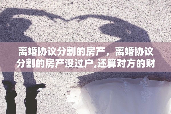 离婚协议分割的房产,离婚协议分割的房产没过户,还算对方的财产吗 离婚协议分割的房产,离婚协议分割的房产没过户,还算对方的财产吗