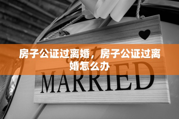 房子公证过离婚,房子公证过离婚怎么办 房子公证过离婚,房子公证过离婚怎么办