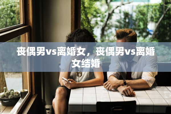 丧偶男vs离婚女,丧偶男vs离婚女结婚 丧偶男vs离婚女,丧偶男vs离婚女结婚
