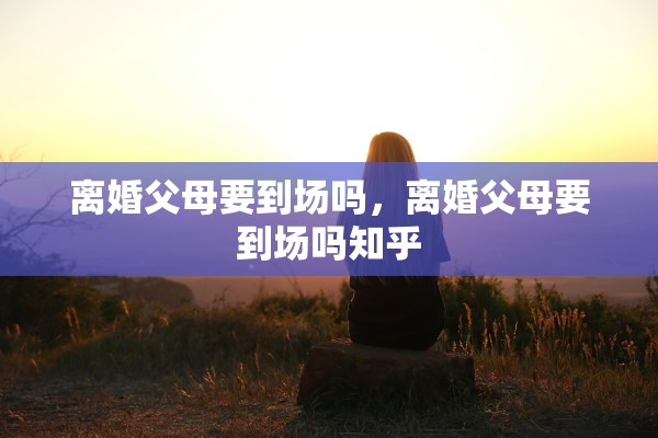 离婚父母要到场吗,离婚父母要到场吗知乎 离婚父母要到场吗,离婚父母要到场吗知乎