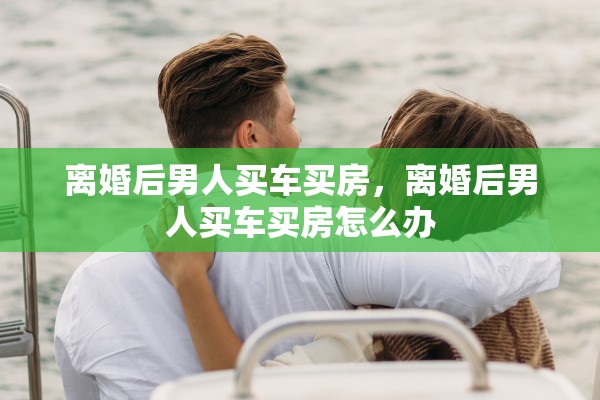 离婚后男人买车买房,离婚后男人买车买房怎么办 离婚后男人买车买房,离婚后男人买车买房怎么办