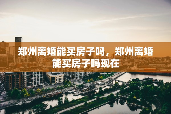 郑州离婚能买房子吗，郑州离婚能买房子吗现在