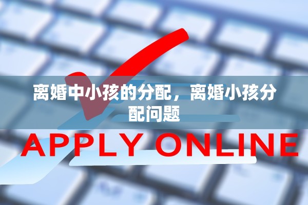 离婚中小孩的分配,离婚小孩分配问题 离婚中小孩的分配,离婚小孩分配问题