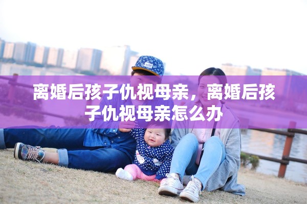 离婚后孩子仇视母亲,离婚后孩子仇视母亲怎么办 离婚后孩子仇视母亲,离婚后孩子仇视母亲怎么办