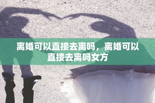 离婚可以直接去离吗,离婚可以直接去离吗女方 离婚可以直接去离吗,离婚可以直接去离吗女方