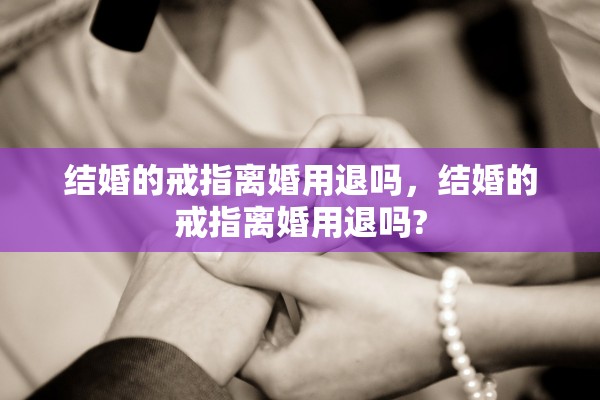 结婚的戒指离婚用退吗,结婚的戒指离婚用退吗? 结婚的戒指离婚用退吗,结婚的戒指离婚用退吗?