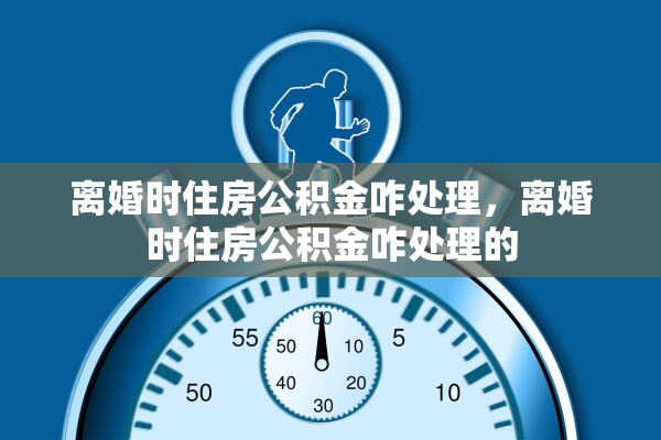 离婚时住房公积金咋处理,离婚时住房公积金咋处理的 离婚时住房公积金咋处理,离婚时住房公积金咋处理的