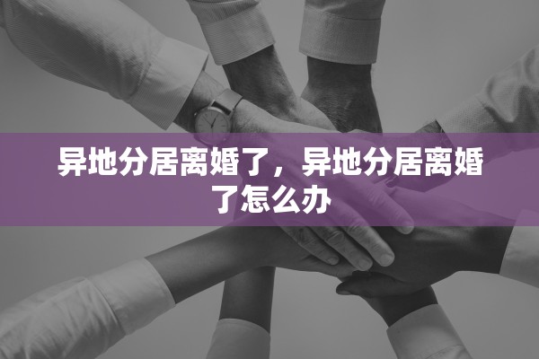 异地分居离婚了,异地分居离婚了怎么办 异地分居离婚了,异地分居离婚了怎么办