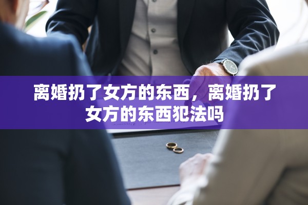 离婚扔了女方的东西,离婚扔了女方的东西犯法吗 离婚扔了女方的东西,离婚扔了女方的东西犯法吗