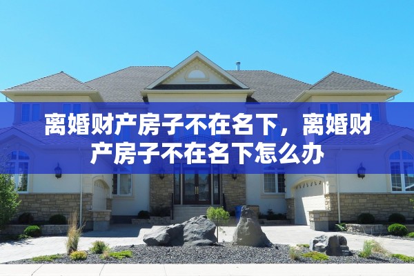 离婚财产房子不在名下,离婚财产房子不在名下怎么办 离婚财产房子不在名下,离婚财产房子不在名下怎么办