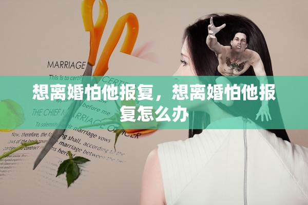 想离婚怕他报复,想离婚怕他报复怎么办 想离婚怕他报复,想离婚怕他报复怎么办