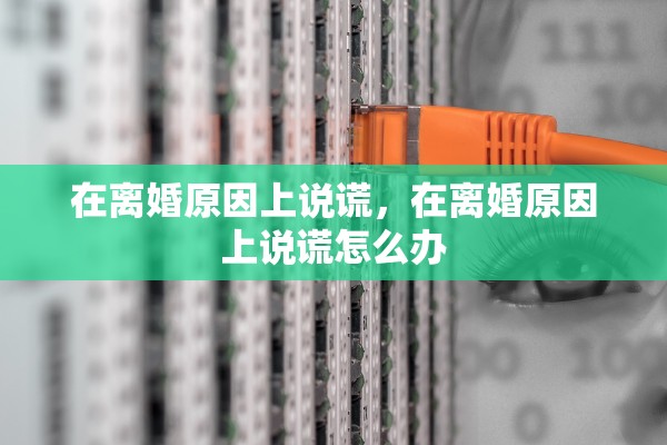 在离婚原因上说谎,在离婚原因上说谎怎么办 在离婚原因上说谎,在离婚原因上说谎怎么办
