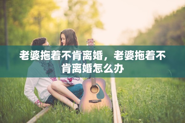 老婆拖着不肯离婚,老婆拖着不肯离婚怎么办 老婆拖着不肯离婚,老婆拖着不肯离婚怎么办