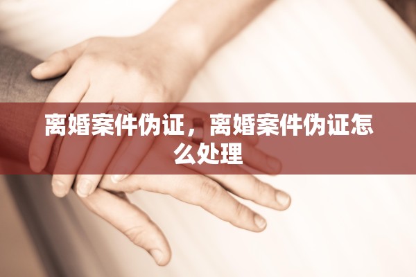 离婚案件伪证,离婚案件伪证怎么处理 离婚案件伪证,离婚案件伪证怎么处理