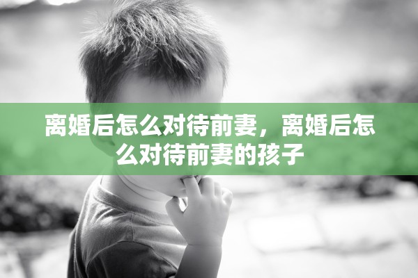 离婚后怎么对待前妻,离婚后怎么对待前妻的孩子 离婚后怎么对待前妻,离婚后怎么对待前妻的孩子