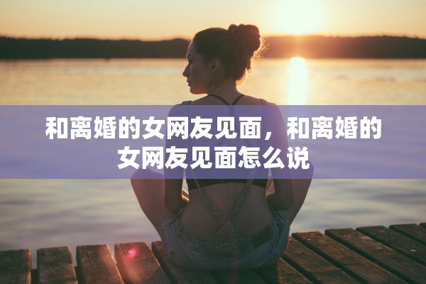 和离婚的女网友见面,和离婚的女网友见面怎么说 和离婚的女网友见面,和离婚的女网友见面怎么说