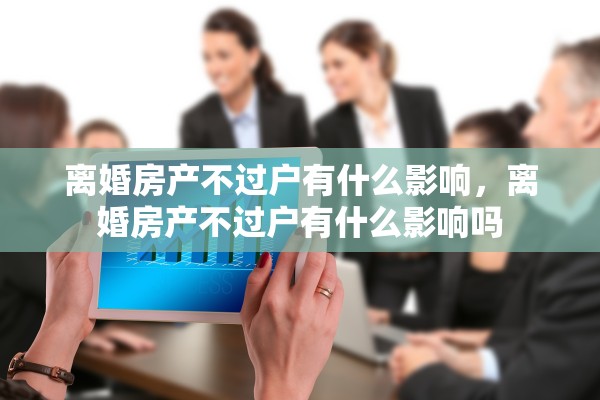离婚房产不过户有什么影响,离婚房产不过户有什么影响吗 离婚房产不过户有什么影响,离婚房产不过户有什么影响吗