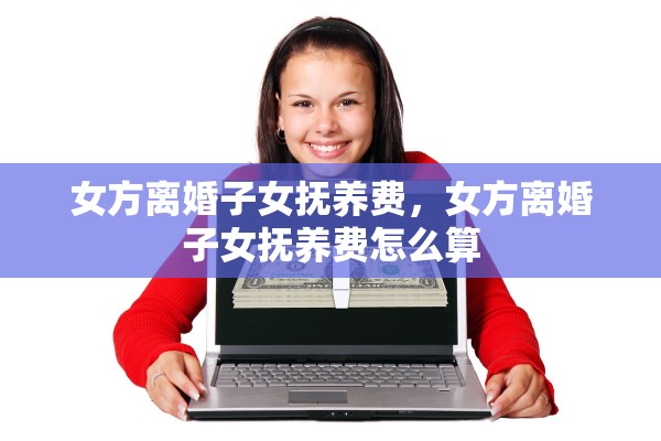 女方离婚子女抚养费,女方离婚子女抚养费怎么算 女方离婚子女抚养费,女方离婚子女抚养费怎么算
