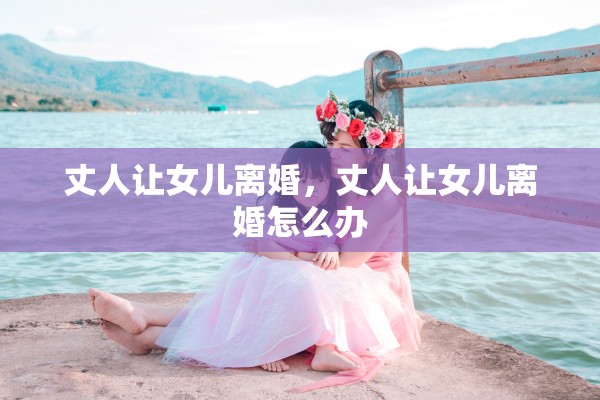 丈人让女儿离婚,丈人让女儿离婚怎么办 丈人让女儿离婚,丈人让女儿离婚怎么办