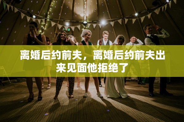 离婚后约前夫,离婚后约前夫出来见面他拒绝了 离婚后约前夫,离婚后约前夫出来见面他拒绝了