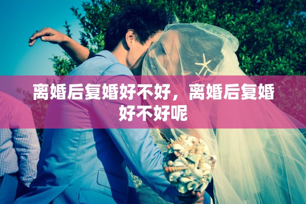 离婚后复婚好不好,离婚后复婚好不好呢 离婚后复婚好不好,离婚后复婚好不好呢