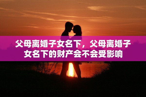 父母离婚子女名下,父母离婚子女名下的财产会不会受影响 父母离婚子女名下,父母离婚子女名下的财产会不会受影响