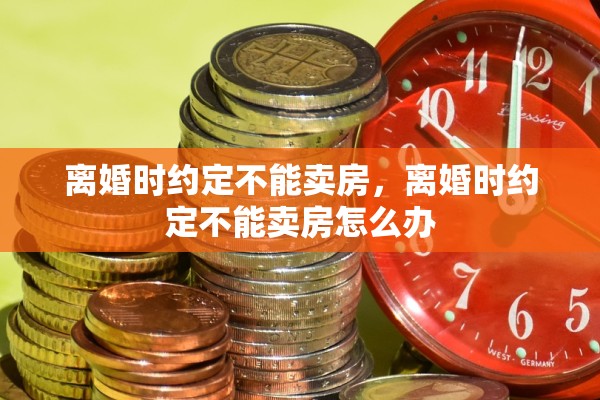 离婚时约定不能卖房,离婚时约定不能卖房怎么办 离婚时约定不能卖房,离婚时约定不能卖房怎么办