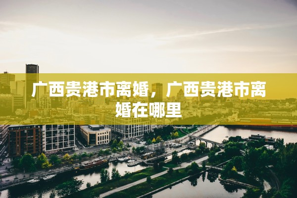 广西贵港市离婚,广西贵港市离婚在哪里 广西贵港市离婚,广西贵港市离婚在哪里