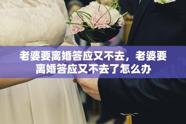 老婆要离婚答应又不去,老婆要离婚答应又不去了怎么办 老婆要离婚答应又不去,老婆要离婚答应又不去了怎么办