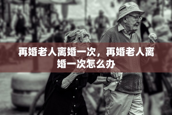 再婚老人离婚一次,再婚老人离婚一次怎么办 再婚老人离婚一次,再婚老人离婚一次怎么办
