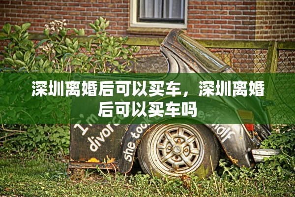 深圳离婚后可以买车,深圳离婚后可以买车吗 深圳离婚后可以买车,深圳离婚后可以买车吗