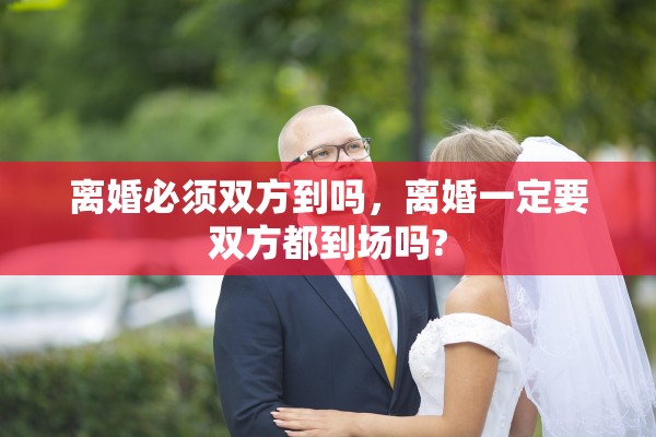 离婚必须双方到吗,离婚一定要双方都到场吗? 离婚必须双方到吗,离婚一定要双方都到场吗?
