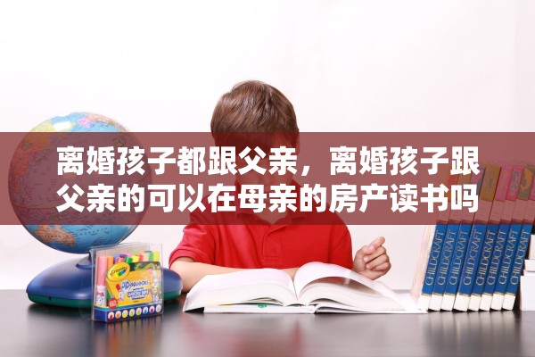 离婚孩子都跟父亲,离婚孩子跟父亲的可以在母亲的房产读书吗 离婚孩子都跟父亲,离婚孩子跟父亲的可以在母亲的房产读书吗