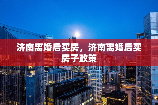 济南离婚后买房,济南离婚后买房子政策 济南离婚后买房,济南离婚后买房子政策