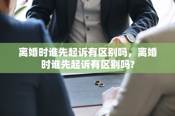 离婚时谁先起诉有区别吗,离婚时谁先起诉有区别吗? 离婚时谁先起诉有区别吗,离婚时谁先起诉有区别吗?