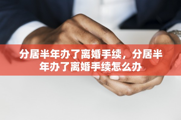 分居半年办了离婚手续,分居半年办了离婚手续怎么办 分居半年办了离婚手续,分居半年办了离婚手续怎么办