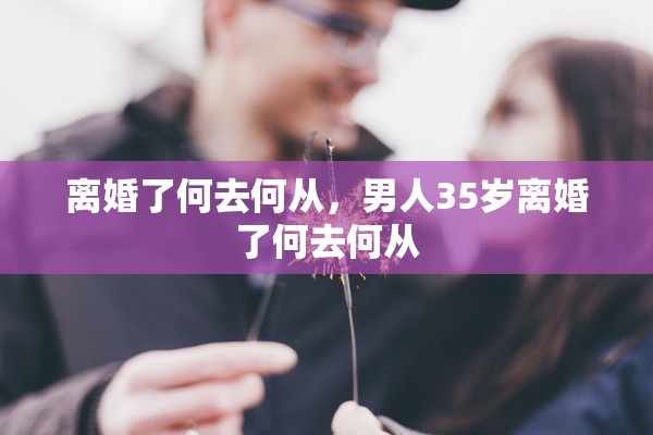 离婚了何去何从,男人35岁离婚了何去何从 离婚了何去何从,男人35岁离婚了何去何从
