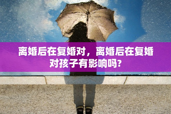 离婚后在复婚对,离婚后在复婚对孩子有影响吗? 离婚后在复婚对,离婚后在复婚对孩子有影响吗?