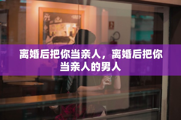 离婚后把你当亲人,离婚后把你当亲人的男人 离婚后把你当亲人,离婚后把你当亲人的男人