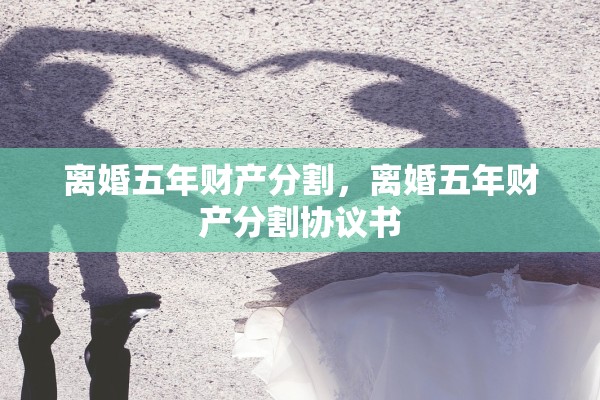 离婚五年财产分割,离婚五年财产分割协议书 离婚五年财产分割,离婚五年财产分割协议书