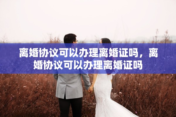 离婚协议可以办理离婚证吗,离婚协议可以办理离婚证吗 离婚协议可以办理离婚证吗,离婚协议可以办理离婚证吗