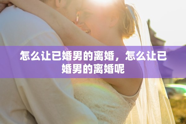 怎么让已婚男的离婚,怎么让已婚男的离婚呢 怎么让已婚男的离婚,怎么让已婚男的离婚呢