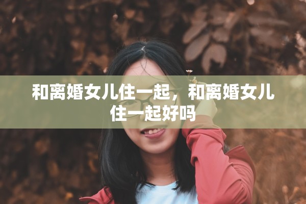 和离婚女儿住一起,和离婚女儿住一起好吗 和离婚女儿住一起,和离婚女儿住一起好吗