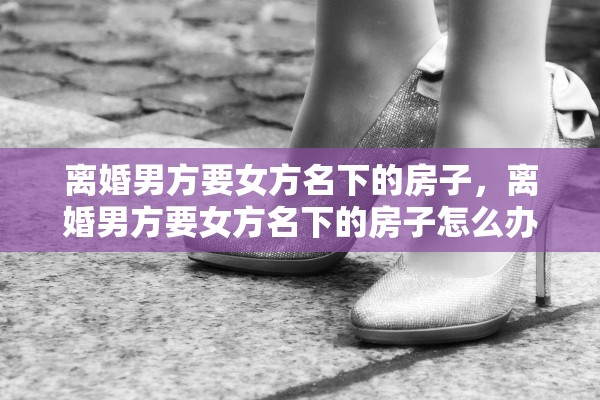 离婚男方要女方名下的房子,离婚男方要女方名下的房子怎么办 离婚男方要女方名下的房子,离婚男方要女方名下的房子怎么办