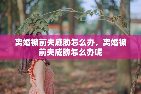 离婚被前夫威胁怎么办,离婚被前夫威胁怎么办呢 离婚被前夫威胁怎么办,离婚被前夫威胁怎么办呢