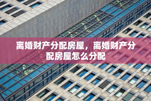 离婚财产分配房屋，离婚财产分配房屋怎么分配